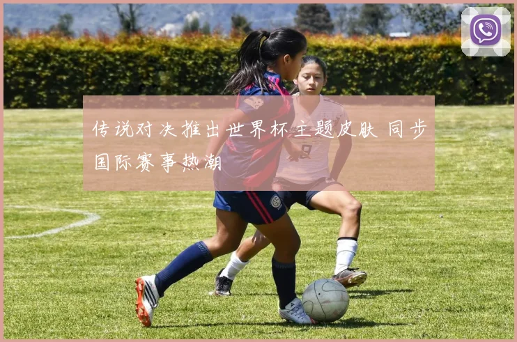传说对决推出世界杯主题皮肤 同步国际赛事热潮