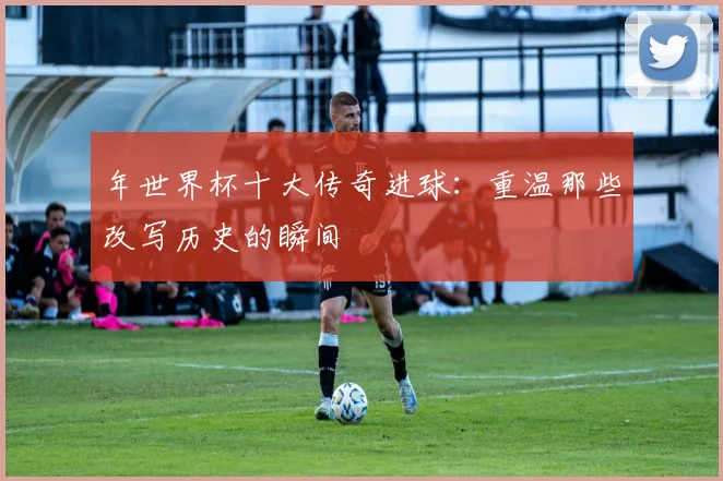 年世界杯十大传奇进球：重温那些改写历史的瞬间