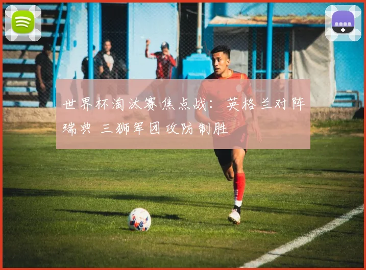 世界杯淘汰赛焦点战：英格兰对阵瑞典 三狮军团攻防制胜