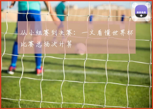 从小组赛到决赛：一文看懂世界杯比赛总场次计算