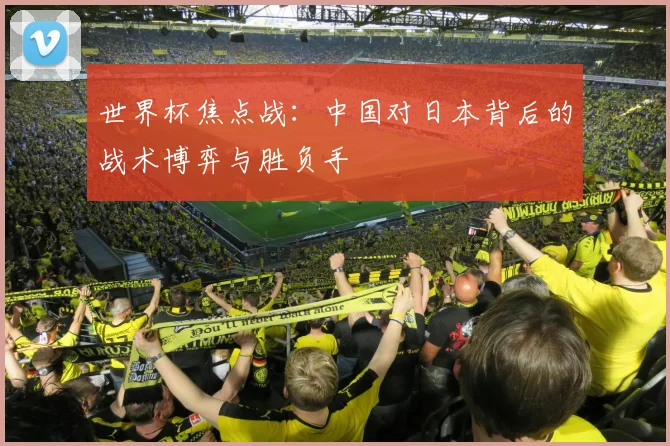 世界杯焦点战：中国对日本背后的战术博弈与胜负手