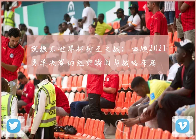 樊振东世界杯封王之战：回顾2021男单决赛的经典瞬间与战略布局