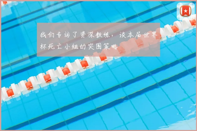 我们专访了资深教练，谈本届世界杯死亡小组的突围策略
