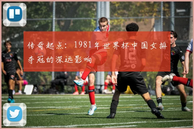 传奇起点：1981年世界杯中国女排夺冠的深远影响