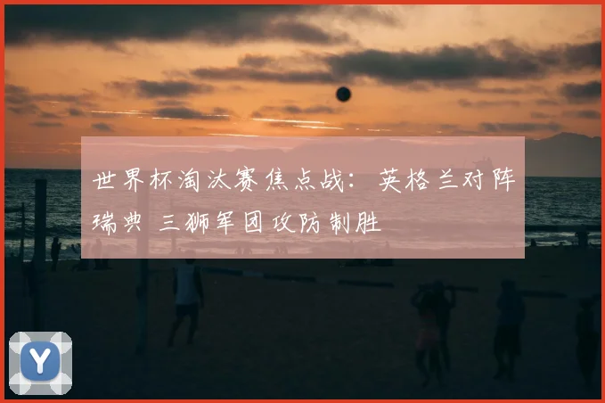 世界杯淘汰赛焦点战：英格兰对阵瑞典 三狮军团攻防制胜