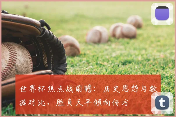 世界杯焦点战前瞻：历史恩怨与数据对比，胜负天平倾向何方