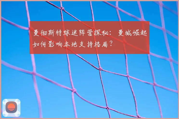 曼彻斯特球迷阵营探秘:曼城崛起如何影响本地支持格局?