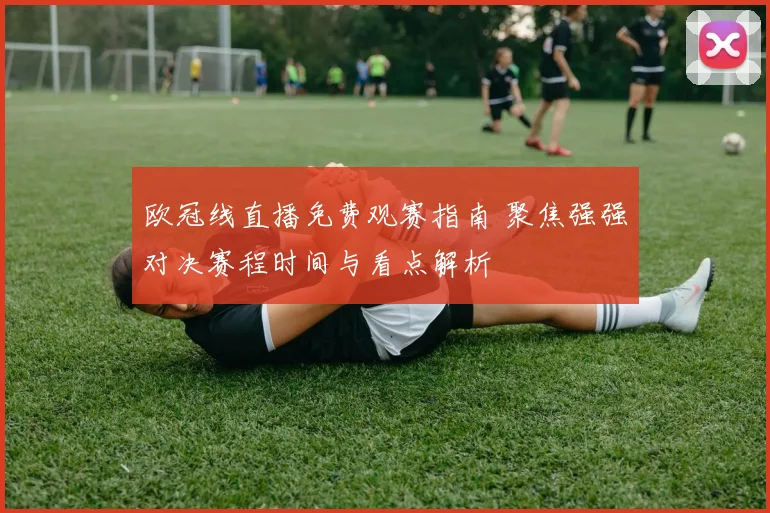 欧冠线直播免费观赛指南 聚焦强强对决赛程时间与看点解析