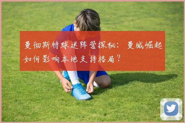 曼彻斯特球迷阵营探秘:曼城崛起如何影响本地支持格局?