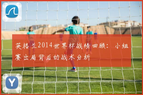 英格兰2014世界杯战绩回顾：小组赛出局背后的战术分析