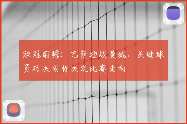 欧冠前瞻:巴萨迎战曼城,关键球员对决或将决定比赛走向