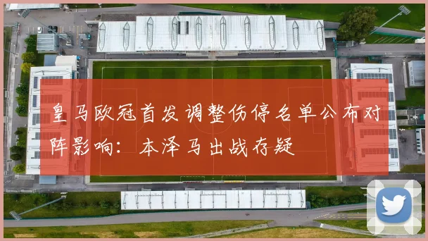 皇马欧冠首发调整伤停名单公布对阵影响:本泽马出战存疑