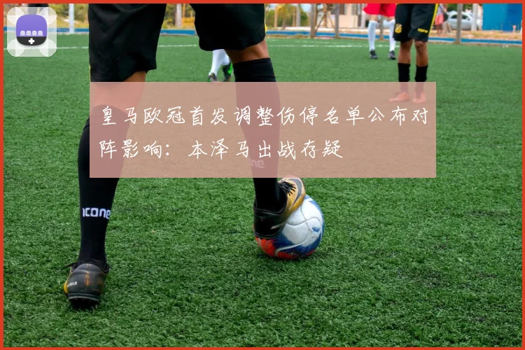 皇马欧冠首发调整伤停名单公布对阵影响:本泽马出战存疑