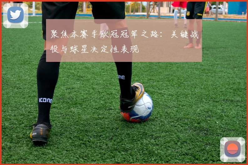 聚焦本赛季欧冠冠军之路：关键战役与球星决定性表现
